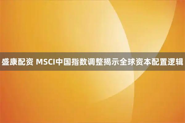 盛康配资 MSCI中国指数调整揭示全球资本配置逻辑