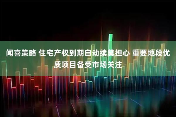 闻喜策略 住宅产权到期自动续莫担心 重要地段优质项目备受市场关注