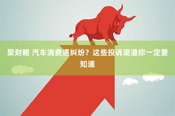 聚财略 汽车消费遇纠纷？这些投诉渠道你一定要知道