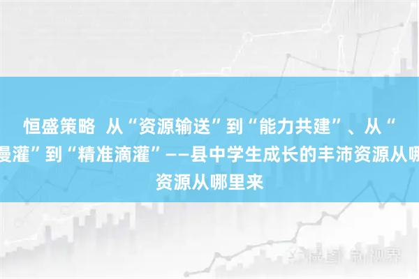 恒盛策略  从“资源输送”到“能力共建”、从“大水漫灌”到“精准滴灌”——县中学生成长的丰沛资源从哪里来