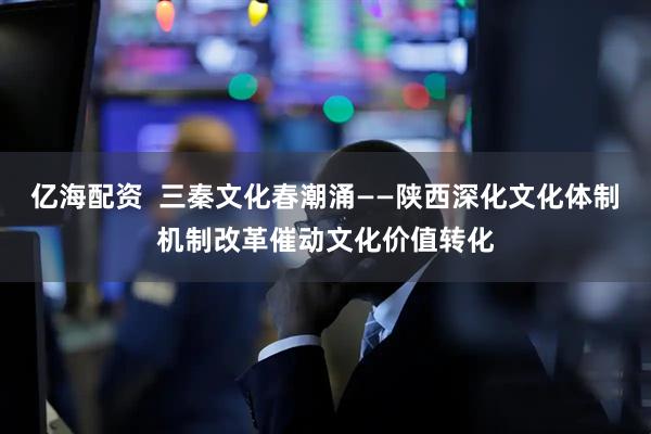 亿海配资  三秦文化春潮涌——陕西深化文化体制机制改革催动文化价值转化