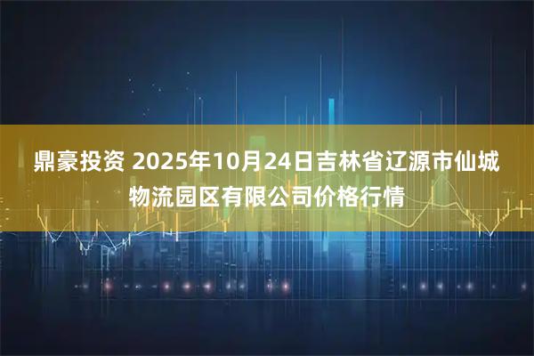 鼎豪投资 2025年10月24日吉林省辽源市仙城物流园区有限公司价格行情