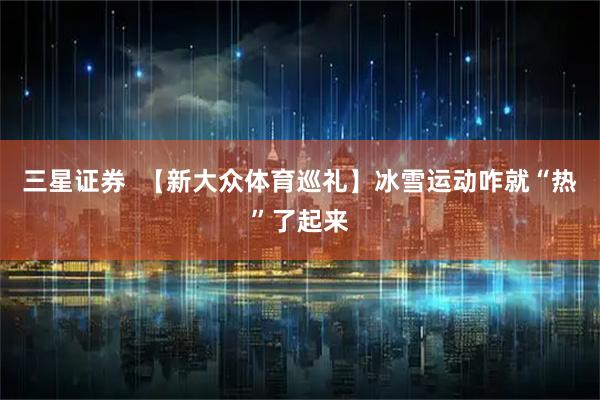 三星证券  【新大众体育巡礼】冰雪运动咋就“热”了起来