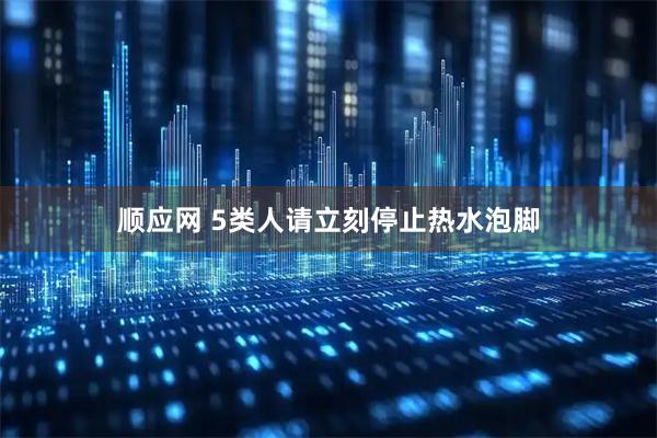 顺应网 5类人请立刻停止热水泡脚