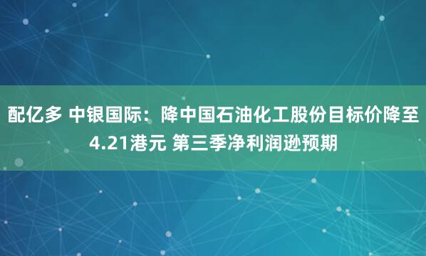 配亿多 中银国际:降中国石油化工股份目标价降至4.21港元 第三季净利润逊预期