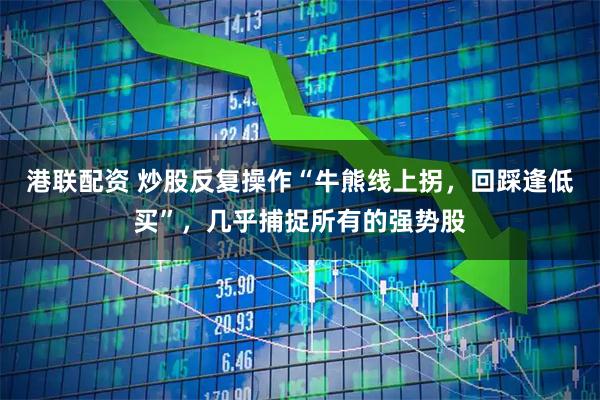 港联配资 炒股反复操作“牛熊线上拐，回踩逢低买”，几乎捕捉所有的强势股