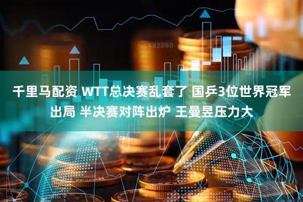千里马配资 WTT总决赛乱套了 国乒3位世界冠军出局 半决赛对阵出炉 王曼昱压力大