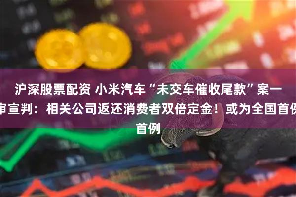 沪深股票配资 小米汽车“未交车催收尾款”案一审宣判：相关公司返还消费者双倍定金！或为全国首例