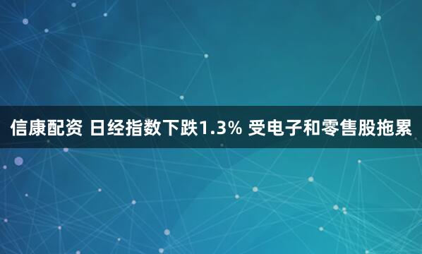 信康配资 日经指数下跌1.3% 受电子和零售股拖累