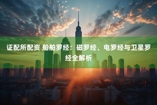 证配所配资 船舶罗经：磁罗经、电罗经与卫星罗经全解析