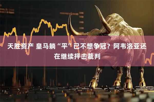 天胜资产 皇马躺“平”已不想争冠？阿韦洛亚还在继续抨击裁判