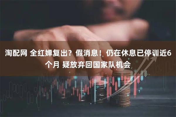 淘配网 全红婵复出？假消息！仍在休息已停训近6个月 疑放弃回国家队机会